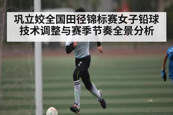 巩立姣全国田径锦标赛女子铅球技术调整与赛季节奏全景分析